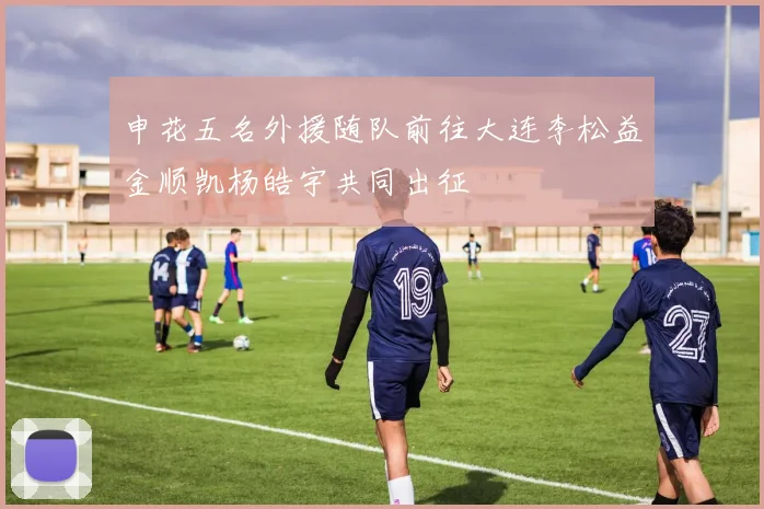 申花五名外援随队前往大连李松益金顺凯杨皓宇共同出征